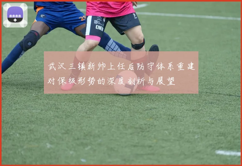 武汉三镇新帅上任后防守体系重建对保级形势的深度剖析与展望