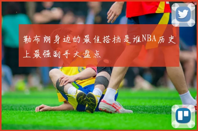 勒布朗身边的最佳搭档是谁NBA历史上最强副手大盘点